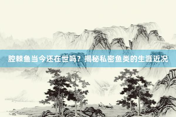 腔棘鱼当今还在世吗？揭秘私密鱼类的生涯近况
